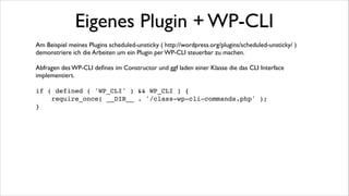 Eigenes Plugin + WP-CLI
Und die Implementierung!

!

<?php!
class Scheduled_Unsticky_WP_CLI_Command extends WP_CLI_Command {!
/**!
* @subcommand info!
*/
!
function info( $args, $assoc_args ) {!
$cron = get_option('scheduled_unsticky_cron');!
$days = get_option( 'scheduled_unsticky_days' );!
if ($cron != 0) {!
$schedules = wp_get_schedules();!
$cron = $schedules[$cron];!
}!
WP_CLI::line('interval: '. $cron );!
WP_CLI::line('days
: '. $days);!
}!
/**!
* @subcommand days !
* @synopsis <days>!
*/!
function days( $args ) {!
$days = $args[0];!
update_option( 'scheduled_unsticky_days', $days );!
WP_CLI::success('days: '. $days);!
}!
}!

!

WP_CLI::add_command( 'scheduled-unsticky', 'Scheduled_Unsticky_WP_CLI_Command' );!

!

 