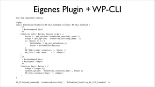 Eigenes Plugin + WP-CLI
staude$ wp scheduled-unsticky!
usage: wp scheduled-unsticky days <days>!
or: wp scheduled-unsticky info!

!

See 'wp help scheduled-unsticky <subcommand>' for more information on a specific subcommand.!

!
!

staude$ wp scheduled-unsticky info!
interval: twicedaily!
days
: 2!

!
!

staude$ wp scheduled-unsticky days 3!
Success: days: 3!

!
!

staude$ wp scheduled-unsticky info!
interval: twicedaily!
days
: 3!

!
!

 
