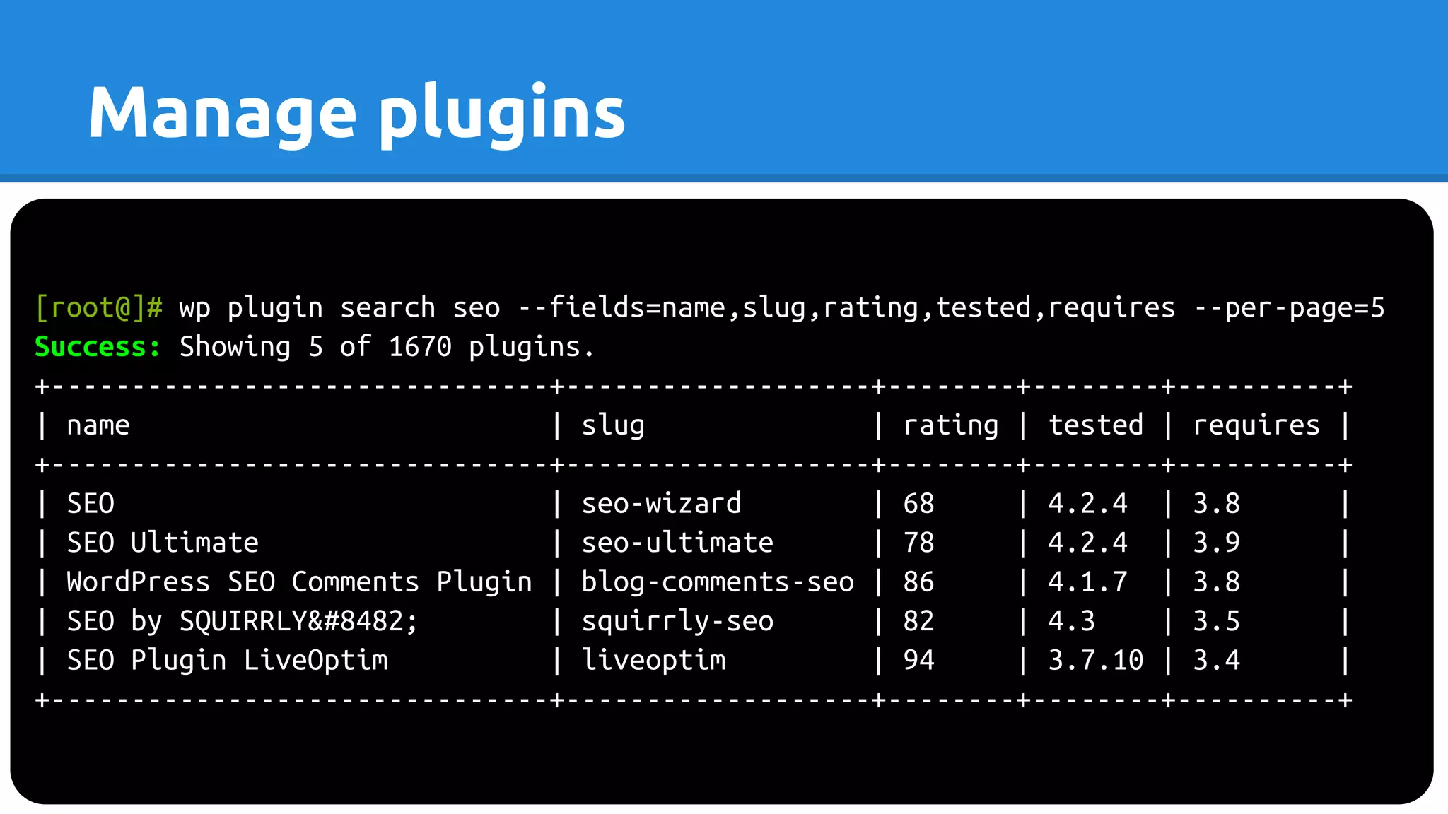 [root@]# wp plugin search seo --fields=name,slug,rating,tested,requires --per-page=5
Success: Showing 5 of 1670 plugins.
+-------------------------------+-------------------+--------+--------+----------+
| name | slug | rating | tested | requires |
+-------------------------------+-------------------+--------+--------+----------+
| SEO | seo-wizard | 68 | 4.2.4 | 3.8 |
| SEO Ultimate | seo-ultimate | 78 | 4.2.4 | 3.9 |
| WordPress SEO Comments Plugin | blog-comments-seo | 86 | 4.1.7 | 3.8 |
| SEO by SQUIRRLY™ | squirrly-seo | 82 | 4.3 | 3.5 |
| SEO Plugin LiveOptim | liveoptim | 94 | 3.7.10 | 3.4 |
+-------------------------------+-------------------+--------+--------+----------+
Manage plugins
 
