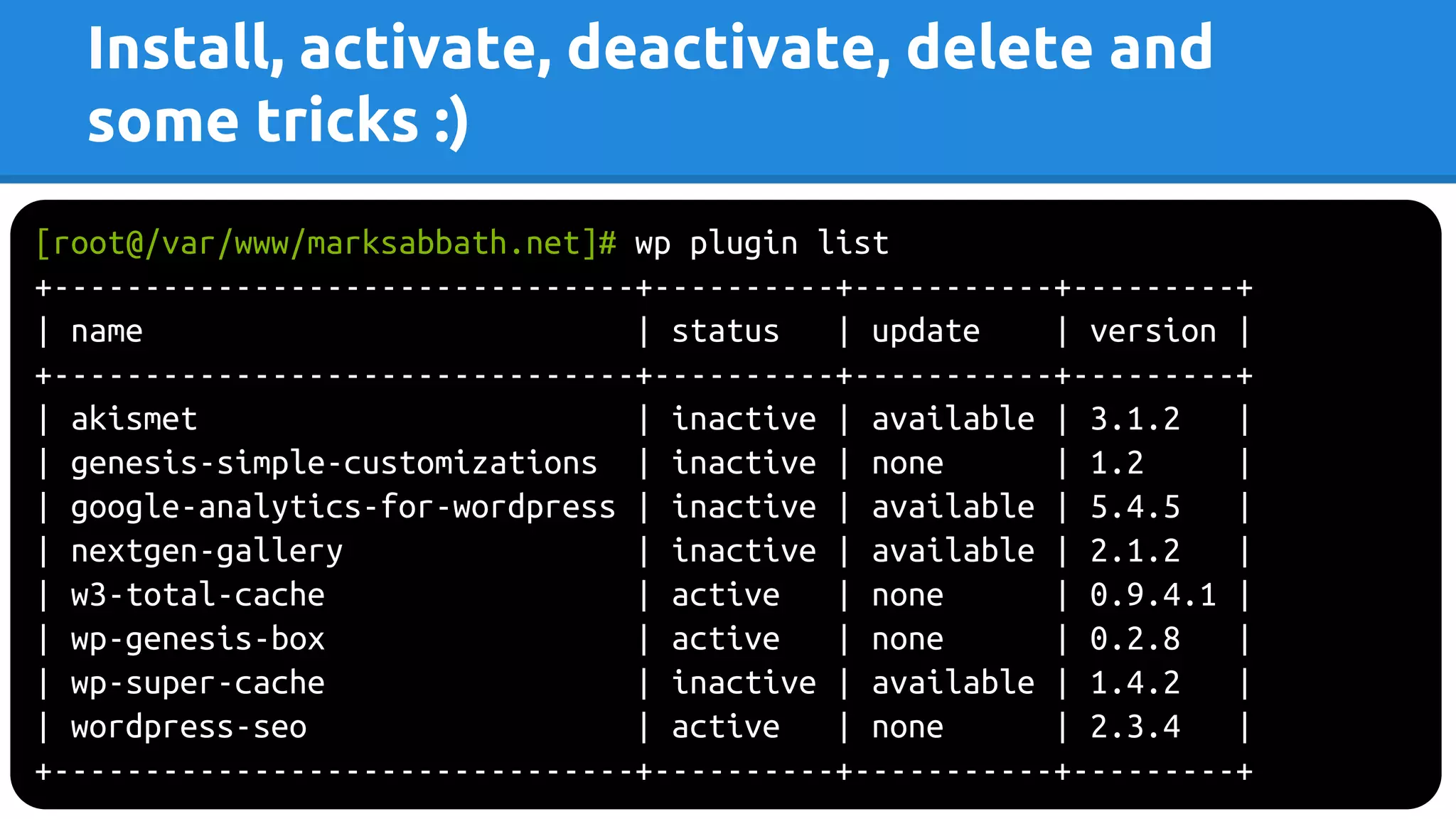 Install, activate, deactivate, delete and
some tricks :)
[root@/var/www/marksabbath.net]# wp plugin list
+--------------------------------+----------+-----------+---------+
| name | status | update | version |
+--------------------------------+----------+-----------+---------+
| akismet | inactive | available | 3.1.2 |
| genesis-simple-customizations | inactive | none | 1.2 |
| google-analytics-for-wordpress | inactive | available | 5.4.5 |
| nextgen-gallery | inactive | available | 2.1.2 |
| w3-total-cache | active | none | 0.9.4.1 |
| wp-genesis-box | active | none | 0.2.8 |
| wp-super-cache | inactive | available | 1.4.2 |
| wordpress-seo | active | none | 2.3.4 |
+--------------------------------+----------+-----------+---------+
 