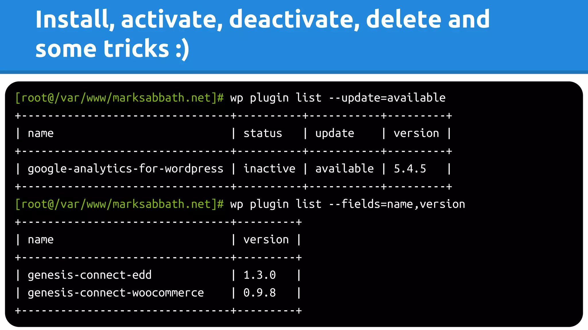 Install, activate, deactivate, delete and
some tricks :)
[root@/var/www/marksabbath.net]# wp plugin list --update=available
+--------------------------------+----------+-----------+---------+
| name | status | update | version |
+--------------------------------+----------+-----------+---------+
| google-analytics-for-wordpress | inactive | available | 5.4.5 |
+--------------------------------+----------+-----------+---------+
[root@/var/www/marksabbath.net]# wp plugin list --fields=name,version
+--------------------------------+---------+
| name | version |
+--------------------------------+---------+
| genesis-connect-edd | 1.3.0 |
| genesis-connect-woocommerce | 0.9.8 |
+--------------------------------+---------+
 
