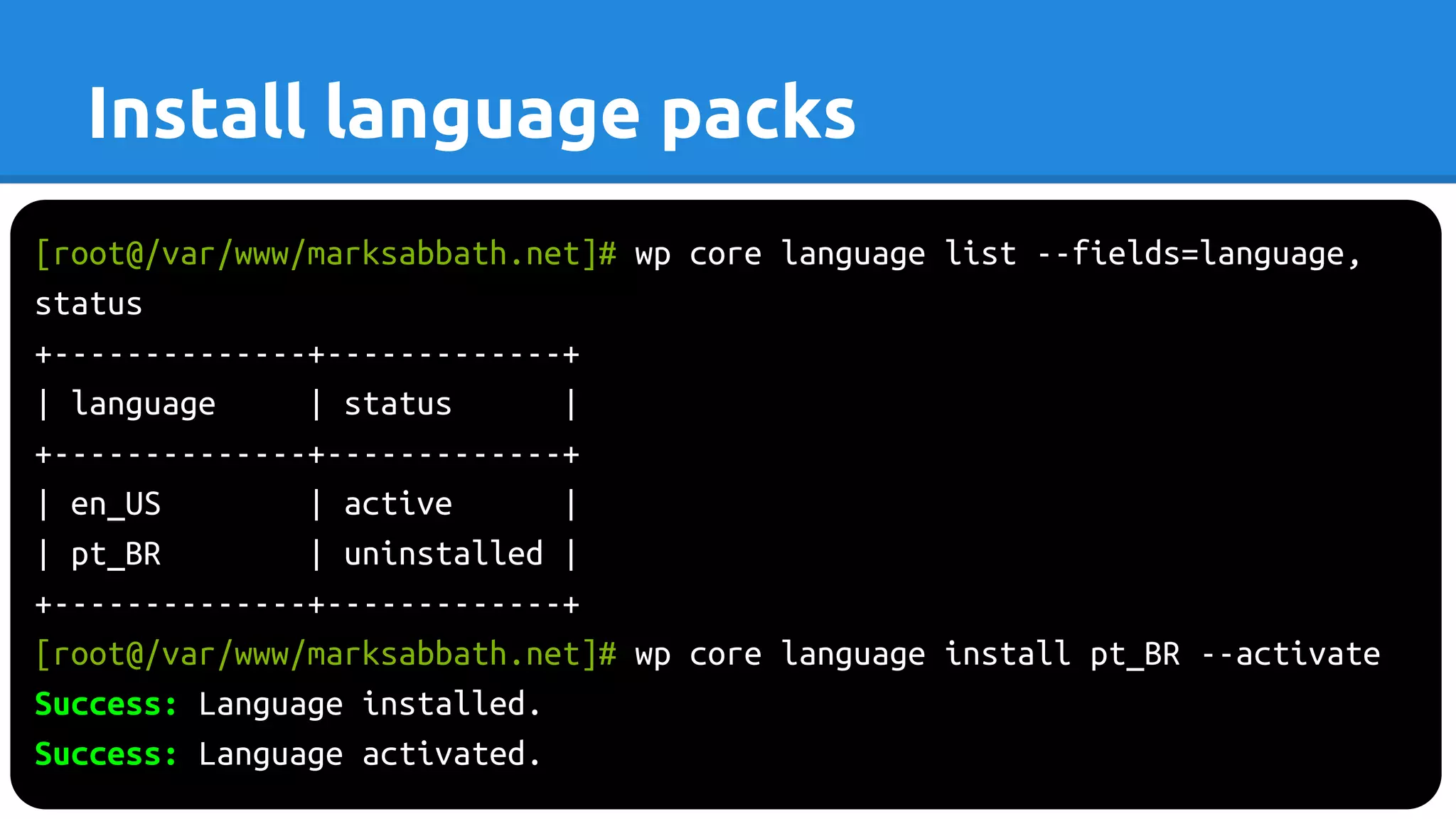 [root@/var/www/marksabbath.net]# wp core language list --fields=language,
status
+--------------+-------------+
| language | status |
+--------------+-------------+
| en_US | active |
| pt_BR | uninstalled |
+--------------+-------------+
[root@/var/www/marksabbath.net]# wp core language install pt_BR --activate
Success: Language installed.
Success: Language activated.
Install language packs
 