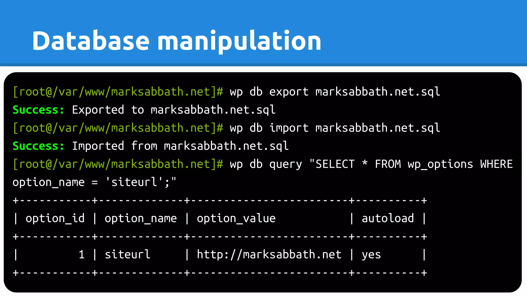 [root@/var/www/marksabbath.net]# wp db export marksabbath.net.sql
Success: Exported to marksabbath.net.sql
[root@/var/www/marksabbath.net]# wp db import marksabbath.net.sql
Success: Imported from marksabbath.net.sql
[root@/var/www/marksabbath.net]# wp db query "SELECT * FROM wp_options WHERE
option_name = 'siteurl';"
+-----------+-------------+------------------------+----------+
| option_id | option_name | option_value | autoload |
+-----------+-------------+------------------------+----------+
| 1 | siteurl | http://marksabbath.net | yes |
+-----------+-------------+------------------------+----------+
Database manipulation
 