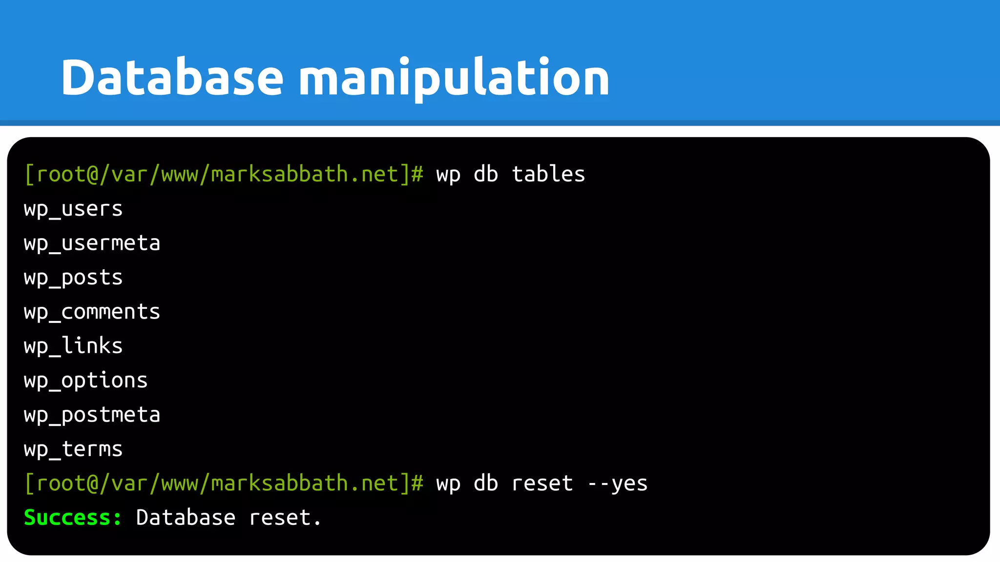 [root@/var/www/marksabbath.net]# wp db tables
wp_users
wp_usermeta
wp_posts
wp_comments
wp_links
wp_options
wp_postmeta
wp_terms
[root@/var/www/marksabbath.net]# wp db reset --yes
Success: Database reset.
Database manipulation
 