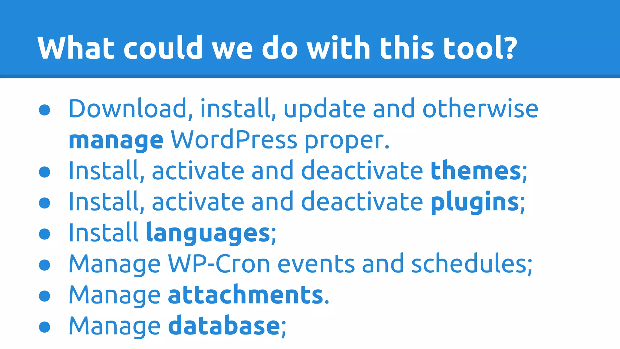 What could we do with this tool?
● Download, install, update and otherwise
manage WordPress proper.
● Install, activate and deactivate themes;
● Install, activate and deactivate plugins;
● Install languages;
● Manage WP-Cron events and schedules;
● Manage attachments.
● Manage database;
 