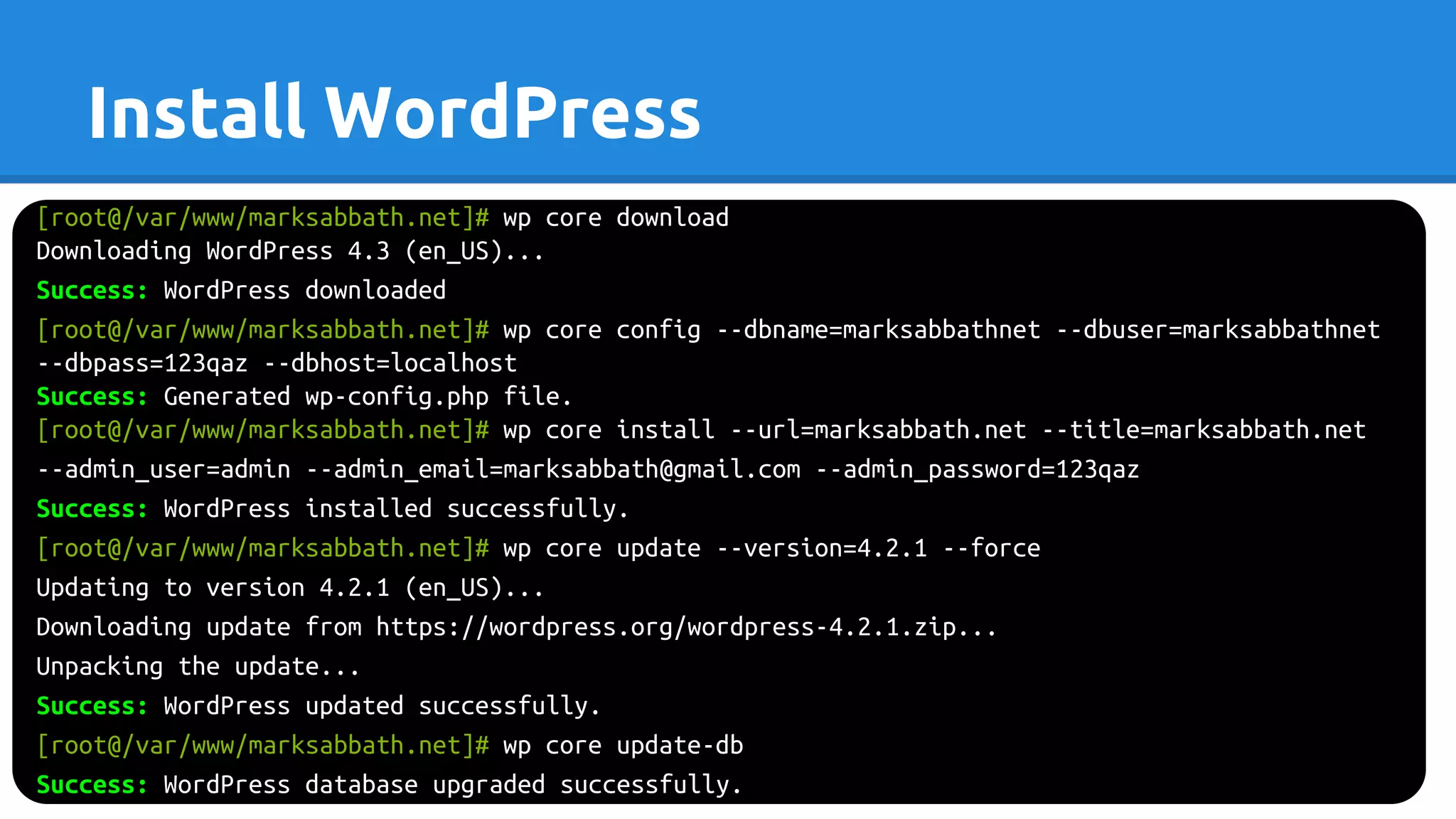 Install WordPress
[root@/var/www/marksabbath.net]# wp core download
Downloading WordPress 4.3 (en_US)...
Success: WordPress downloaded
[root@/var/www/marksabbath.net]# wp core config --dbname=marksabbathnet --dbuser=marksabbathnet
--dbpass=123qaz --dbhost=localhost
Success: Generated wp-config.php file.
[root@/var/www/marksabbath.net]# wp core install --url=marksabbath.net --title=marksabbath.net
--admin_user=admin --admin_email=marksabbath@gmail.com --admin_password=123qaz
Success: WordPress installed successfully.
[root@/var/www/marksabbath.net]# wp core update --version=4.2.1 --force
Updating to version 4.2.1 (en_US)...
Downloading update from https://wordpress.org/wordpress-4.2.1.zip...
Unpacking the update...
Success: WordPress updated successfully.
[root@/var/www/marksabbath.net]# wp core update-db
Success: WordPress database upgraded successfully.
 