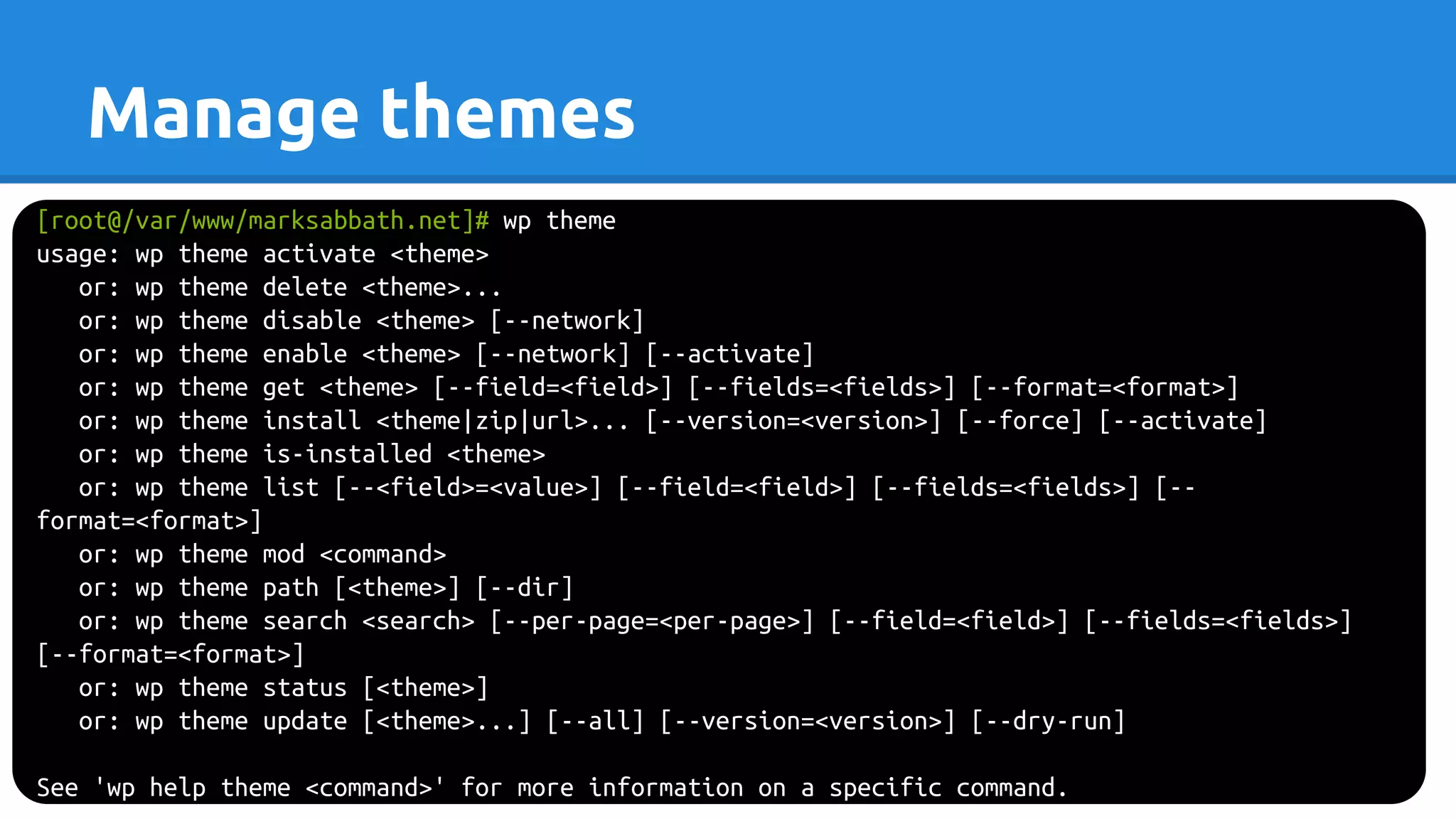 Manage themes
[root@/var/www/marksabbath.net]# wp theme
usage: wp theme activate <theme>
or: wp theme delete <theme>...
or: wp theme disable <theme> [--network]
or: wp theme enable <theme> [--network] [--activate]
or: wp theme get <theme> [--field=<field>] [--fields=<fields>] [--format=<format>]
or: wp theme install <theme|zip|url>... [--version=<version>] [--force] [--activate]
or: wp theme is-installed <theme>
or: wp theme list [--<field>=<value>] [--field=<field>] [--fields=<fields>] [--
format=<format>]
or: wp theme mod <command>
or: wp theme path [<theme>] [--dir]
or: wp theme search <search> [--per-page=<per-page>] [--field=<field>] [--fields=<fields>]
[--format=<format>]
or: wp theme status [<theme>]
or: wp theme update [<theme>...] [--all] [--version=<version>] [--dry-run]
See 'wp help theme <command>' for more information on a specific command.
 