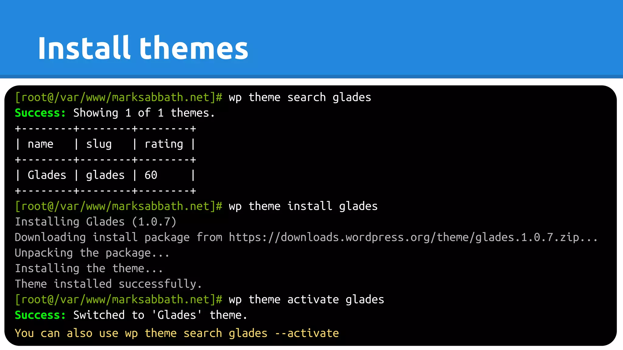 [root@/var/www/marksabbath.net]# wp theme search glades
Success: Showing 1 of 1 themes.
+--------+--------+--------+
| name | slug | rating |
+--------+--------+--------+
| Glades | glades | 60 |
+--------+--------+--------+
[root@/var/www/marksabbath.net]# wp theme install glades
Installing Glades (1.0.7)
Downloading install package from https://downloads.wordpress.org/theme/glades.1.0.7.zip...
Unpacking the package...
Installing the theme...
Theme installed successfully.
[root@/var/www/marksabbath.net]# wp theme activate glades
Success: Switched to 'Glades' theme.
You can also use wp theme search glades --activate
Install themes
 