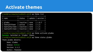 Activate themes
[root@/var/www/marksabbath.net]# wp theme list
+----------------+----------+--------+---------+
| name | status | update | version |
+----------------+----------+--------+---------+
| glades | inactive | none | 1.0.7 |
| twentyfifteen | active | none | 1.3 |
| twentyfourteen | inactive | none | 1.5 |
| twentythirteen | inactive | none | 1.6 |
+----------------+----------+--------+---------+
[root@/var/www/marksabbath.net]# wp theme activate glades
Success: Switched to 'Glades' theme.
[root@/var/www/marksabbath.net]# wp theme status glades
Theme glades details:
Name: Glades
Status: Active
Version: 1.1.3
Author: ThemeZee
 