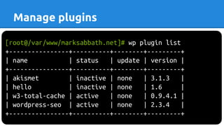 [root@/var/www/marksabbath.net]# wp plugin list
+----------------+----------+--------+---------+
| name | status | update | version |
+----------------+----------+--------+---------+
| akismet | inactive | none | 3.1.3 |
| hello | inactive | none | 1.6 |
| w3-total-cache | active | none | 0.9.4.1 |
| wordpress-seo | active | none | 2.3.4 |
+----------------+----------+--------+---------+
Manage plugins
 