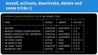 Install, activate, deactivate, delete and
some tricks :)
[root@/var/www/marksabbath.net]# wp plugin list
+--------------------------------+----------+-----------+---------+
| name | status | update | version |
+--------------------------------+----------+-----------+---------+
| akismet | inactive | available | 3.1.2 |
| genesis-simple-customizations | inactive | none | 1.2 |
| google-analytics-for-wordpress | inactive | available | 5.4.5 |
| nextgen-gallery | inactive | available | 2.1.2 |
| w3-total-cache | active | none | 0.9.4.1 |
| wp-genesis-box | active | none | 0.2.8 |
| wp-super-cache | inactive | available | 1.4.2 |
| wordpress-seo | active | none | 2.3.4 |
+--------------------------------+----------+-----------+---------+
 