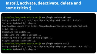 Install, activate, deactivate, delete and
some tricks :)
[root@/var/www/marksabbath.net]# wp plugin update akismet
Using cached file '/root/.wp-cli/cache/plugin/akismet-3.1.3.zip'...
Success: Updated 1/1 plugins.
Downloading update from https://downloads.wordpress.org/plugin/akismet.
3.1.3.zip...
Unpacking the update...
Installing the latest version...
Removing the old version of the plugin...
Plugin updated successfully.
[root@/var/www/marksabbath.net]# wp plugin update --all
Using cached file '/root/.wp-cli/cache/plugin/wp-super-cache-1.4.4.zip'...
Success: Updated 3/3 plugins.
 