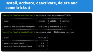Install, activate, deactivate, delete and
some tricks :)
[root@/var/www/marksabbath.net]# wp plugin list --update=available
+--------------------------------+----------+-----------+---------+
| name | status | update | version |
+--------------------------------+----------+-----------+---------+
| google-analytics-for-wordpress | inactive | available | 5.4.5 |
+--------------------------------+----------+-----------+---------+
[root@/var/www/marksabbath.net]# wp plugin list --fields=name,version
+--------------------------------+---------+
| name | version |
+--------------------------------+---------+
| genesis-connect-edd | 1.3.0 |
| genesis-connect-woocommerce | 0.9.8 |
+--------------------------------+---------+
 