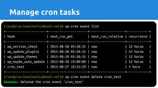 [root@/var/www/marksabbath.net]# wp cron event list
+----------------------+---------------------+-------------------+------------+
| hook | next_run_gmt | next_run_relative | recurrence |
+----------------------+---------------------+-------------------+------------+
| wp_version_check | 2015-08-20 05:58:31 | now | 12 horas |
| wp_update_plugins | 2015-08-20 05:58:31 | now | 12 horas |
| wp_update_themes | 2015-08-20 05:58:31 | now | 12 horas |
| wp_maybe_auto_update | 2015-08-20 19:00:00 | now | 12 horas |
| cron_test | 2015-08-27 18:53:59 | now | 1 hora |
+----------------------+---------------------+-------------------+------------+
[root@/var/www/marksabbath.net]# wp cron event delete cron_test
Success: Deleted the cron event 'cron_test'
Manage cron tasks
 