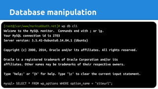 [root@/var/www/marksabbath.net]# wp db cli
Welcome to the MySQL monitor. Commands end with ; or g.
Your MySQL connection id is 2703
Server version: 5.5.41-0ubuntu0.14.04.1 (Ubuntu)
Copyright (c) 2000, 2014, Oracle and/or its affiliates. All rights reserved.
Oracle is a registered trademark of Oracle Corporation and/or its
affiliates. Other names may be trademarks of their respective owners.
Type 'help;' or 'h' for help. Type 'c' to clear the current input statement.
mysql> SELECT * FROM wp_options WHERE option_name = "siteurl";
Database manipulation
 