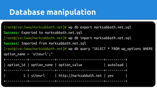 [root@/var/www/marksabbath.net]# wp db export marksabbath.net.sql
Success: Exported to marksabbath.net.sql
[root@/var/www/marksabbath.net]# wp db import marksabbath.net.sql
Success: Imported from marksabbath.net.sql
[root@/var/www/marksabbath.net]# wp db query "SELECT * FROM wp_options WHERE
option_name = 'siteurl';"
+-----------+-------------+------------------------+----------+
| option_id | option_name | option_value | autoload |
+-----------+-------------+------------------------+----------+
| 1 | siteurl | http://marksabbath.net | yes |
+-----------+-------------+------------------------+----------+
Database manipulation
 