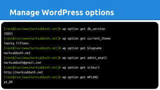 Manage WordPress options
[root@/var/www/marksabbath.net]# wp option get db_version
33055
[root@/var/www/marksabbath.net]# wp option get current_theme
Twenty Fifteen
[root@/var/www/marksabbath.net]# wp option get blogname
marksabbath.net
[root@/var/www/marksabbath.net]# wp option get admin_email
marksabbath@gmail.com
[root@/var/www/marksabbath.net]# wp option get siteurl
http://marksabbath.net
[root@/var/www/marksabbath.net]# wp option get WPLANG
pt_BR
 