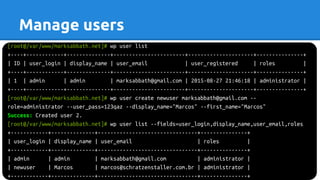 [root@/var/www/marksabbath.net]# wp user list
+----+------------+--------------+-----------------------+---------------------+---------------+
| ID | user_login | display_name | user_email | user_registered | roles |
+----+------------+--------------+-----------------------+---------------------+---------------+
| 1 | admin | admin | marksabbath@gmail.com | 2015-08-27 21:46:18 | administrator |
+----+------------+--------------+-----------------------+---------------------+---------------+
[root@/var/www/marksabbath.net]# wp user create newuser marksabbath@gmail.com --
role=administrator --user_pass=123qaz --display_name="Marcos" --first_name="Marcos"
Success: Created user 2.
[root@/var/www/marksabbath.net]# wp user list --fields=user_login,display_name,user_email,roles
+------------+--------------+--------------------------------+---------------+
| user_login | display_name | user_email | roles |
+------------+--------------+--------------------------------+---------------+
| admin | admin | marksabbath@gmail.com | administrator |
| newuser | Marcos | marcos@schratzenstaller.com.br | administrator |
+------------+--------------+--------------------------------+---------------+
Manage users
 