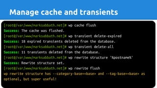 [root@/var/www/marksabbath.net]# wp cache flush
Success: The cache was flushed.
[root@/var/www/marksabbath.net]# wp transient delete-expired
Success: 18 expired transients deleted from the database.
[root@/var/www/marksabbath.net]# wp transient delete-all
Success: 11 transients deleted from the database.
[root@/var/www/marksabbath.net]# wp rewrite structure '%postname%'
Success: Rewrite structure set.
[root@/var/www/marksabbath.net]# wp rewrite flush
wp rewrite structure has --category-base=<base> and --tag-base=<base> as
optional, but super useful!
Manage cache and transients
 