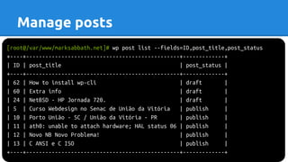 Manage posts
[root@/var/www/marksabbath.net]# wp post list --fields=ID,post_title,post_status
+----+------------------------------------------------+-------------+
| ID | post_title | post_status |
+----+------------------------------------------------+-------------+
| 62 | How to install wp-cli | draft |
| 60 | Extra info | draft |
| 24 | NetBSD - HP Jornada 720. | draft |
| 5 | Curso Webdesign no Senac de União da Vitória | publish |
| 10 | Porto União - SC / União da Vitória - PR | publish |
| 11 | ath0: unable to attach hardware; HAL status 06 | publish |
| 12 | Novo NB Novo Problema! | publish |
| 13 | C ANSI e C ISO | publish |
+----+------------------------------------------------+-------------+
 
