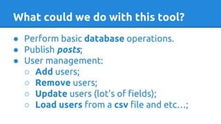 ● Perform basic database operations.
● Publish posts;
● User management:
○ Add users;
○ Remove users;
○ Update users (lot's of fields);
○ Load users from a csv file and etc…;
What could we do with this tool?
 