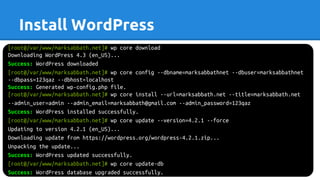 Install WordPress
[root@/var/www/marksabbath.net]# wp core download
Downloading WordPress 4.3 (en_US)...
Success: WordPress downloaded
[root@/var/www/marksabbath.net]# wp core config --dbname=marksabbathnet --dbuser=marksabbathnet
--dbpass=123qaz --dbhost=localhost
Success: Generated wp-config.php file.
[root@/var/www/marksabbath.net]# wp core install --url=marksabbath.net --title=marksabbath.net
--admin_user=admin --admin_email=marksabbath@gmail.com --admin_password=123qaz
Success: WordPress installed successfully.
[root@/var/www/marksabbath.net]# wp core update --version=4.2.1 --force
Updating to version 4.2.1 (en_US)...
Downloading update from https://wordpress.org/wordpress-4.2.1.zip...
Unpacking the update...
Success: WordPress updated successfully.
[root@/var/www/marksabbath.net]# wp core update-db
Success: WordPress database upgraded successfully.
 