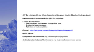 - WP CLI est disponible par défaut chez certains hébergeurs et outils (O2switch, Hostinger, Local)
- La commande wp permet de vérifier si WP CLI est installé
- Étapes de l’installation
- Téléchargement sur le serveur d’une archive .phar
- Création de la commande wp
- Activation de l’autocomplétion
- Tutoriel : https://wpchannel.com/wordpress/tutoriels-wordpress/wp-cli/
- Composition des commandes : wp [composant][action][arguments]
- Installation et activation de WooCommerce : wp plugin install woocommerce --activate
- Accès via SSH
 