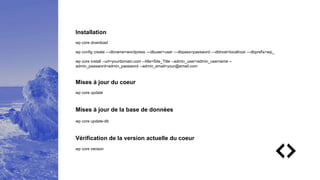 Installation
wp core download
wp config create —dbname=wordpress —dbuser=user —dbpass=password —dbhost=localhost —dbprefix=wp_
wp core install --url=yourdomain.com --title=Site_Title --admin_user=admin_username --
admin_password=admin_password --admin_email=your@email.com
Mises à jour du coeur
wp core update
Mises à jour de la base de données
wp core update-db
Vérification de la version actuelle du coeur
wp core version
 