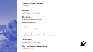 Lister les extensions installées
wp plugin list
Activation
wp plugin activate <nom-du-plugin>
Désactivation
wp plugin deactivate <nom-du-plugin>
Installation
wp plugin install <nom-du-plugin>
Désinstallation
wp plugin uninstall <nom-du-plugin>
Mise à jour de toutes les extensions
wp plugin update --all
Installer et activer plusieurs extensions
wp plugin deactivate —all
wp plugin install jetpack wordpress-seo performance-lab --activate
 