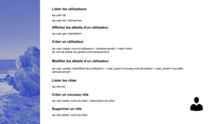 Lister les utilisateurs
wp user list
Afficher les détails d’un utilisateur
wp user get <identifiant>
Créer un utilisateur
wp user create <nom-d-utilisateur> <adresse-email> --role=<role>
(le mot de passe est généré automatiquement)
Modifier les détails d’un utilisateur
wp user update <identifiant-de-l-utilisateur> --user_pass=<nouveau-mot-de-passe> --user_email=<nouvelle-
adresse-email>
Lister les rôles
wp role list
Créer un nouveau rôle
wp role create <nom-du-role> <description-du-role>
Supprimer un rôle
wp role delete <nom-du-role>
wp user list --format=csv
 