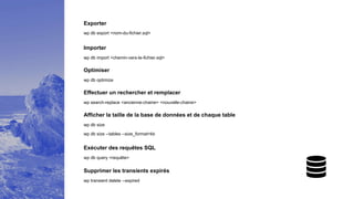 Exporter
wp db export <nom-du-fichier.sql>
Importer
wp db import <chemin-vers-le-fichier.sql>
Optimiser
wp db optimize
Effectuer un rechercher et remplacer
wp search-replace <ancienne-chaine> <nouvelle-chaine>
Afficher la taille de la base de données et de chaque table
wp db size
wp db size --tables --size_format=kb
Exécuter des requêtes SQL
wp db query <requête>
Supprimer les transients expirés
wp transient delete --expired
 