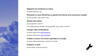 Régénérer les miniatures en masse
wp media regenerate --yes
Réinstaller le noyau WordPress en gardant les thèmes et les extensions installés
wp core download --skip-content --force
Générer des articles
wp post generate --count=10
curl -N https://loripsum.net/api/5 | wp post generate --post_content --count=10
Changer l’URL de WordPress
wp option update home ‘https://exemple.fr'
wp option update siteurl ‘https://exemple.fr'
Installer et activer une version spécifique d’un plugin
wp plugin install wordpress-seo --version=4.9 --activate
Dupliquer un post
wp post create --from-post=<post_id>
 