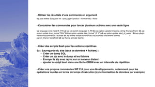 - Concaténer les commandes pour lancer plusieurs actions avec une seule ligne
- Créer des scripts Bash pour les actions répétitives
wp language core install fr_FR && wp site switch-language fr_FR && wp option update timezone_string "Europe/Paris" && wp
option update time_format "Ghi" && wp option update date_format "j F Y" && wp option update start_of_week 1 && wp plugin
install woocommerce --activate && wp theme install storefront && wp scaffold child-theme biarritz --
parent_theme=storefront && wp theme activate biarritz
- Créer vos propres commandes WP CLI pour vos développements, notamment pour les
opérations lourdes en terme de temps d’exécution (synchronisation de données par exemple)
Ex : Sauvegarde du site (base de données + fichiers) :
- Créer un dump SQL
- Créer un zip avec le dump et les fichiers
- Envoyer le zip avec rsync sur un serveur distant
- ajouter le script bash dans une tâche CRON avec un intervalle de répétition
- Utiliser les résultats d’une commande en argument
wp post delete $(wp post list --post_type='product' --format=ids) --force
 