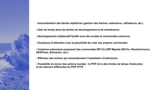 - Automatisation des tâches répétitives (gestion des thèmes, extensions, utilisateurs, etc.)
- Développement collaboratif facilité avec des scripts et commandes communs
- Souplesse d’utilisation avec la possibilité de créer ses propres commandes
- Certaines extensions proposent des commandes WP CLI (WP Migrate DB Pro, WooCommerce,
SEOPress, Elementor, etc.)
- Effectuer des actions qui nécessiteraient l’installation d’extensions
- Possibilité de lancer des actions lourdes : le PHP CLI a des limites de temps d’éxécution
et de mémoire différentes du PHP HTTP
- Gain de temps dans les tâches de développement et de maintenance
 