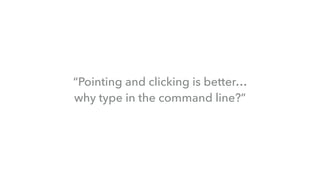“Pointing and clicking is better…  
why type in the command line?”
 