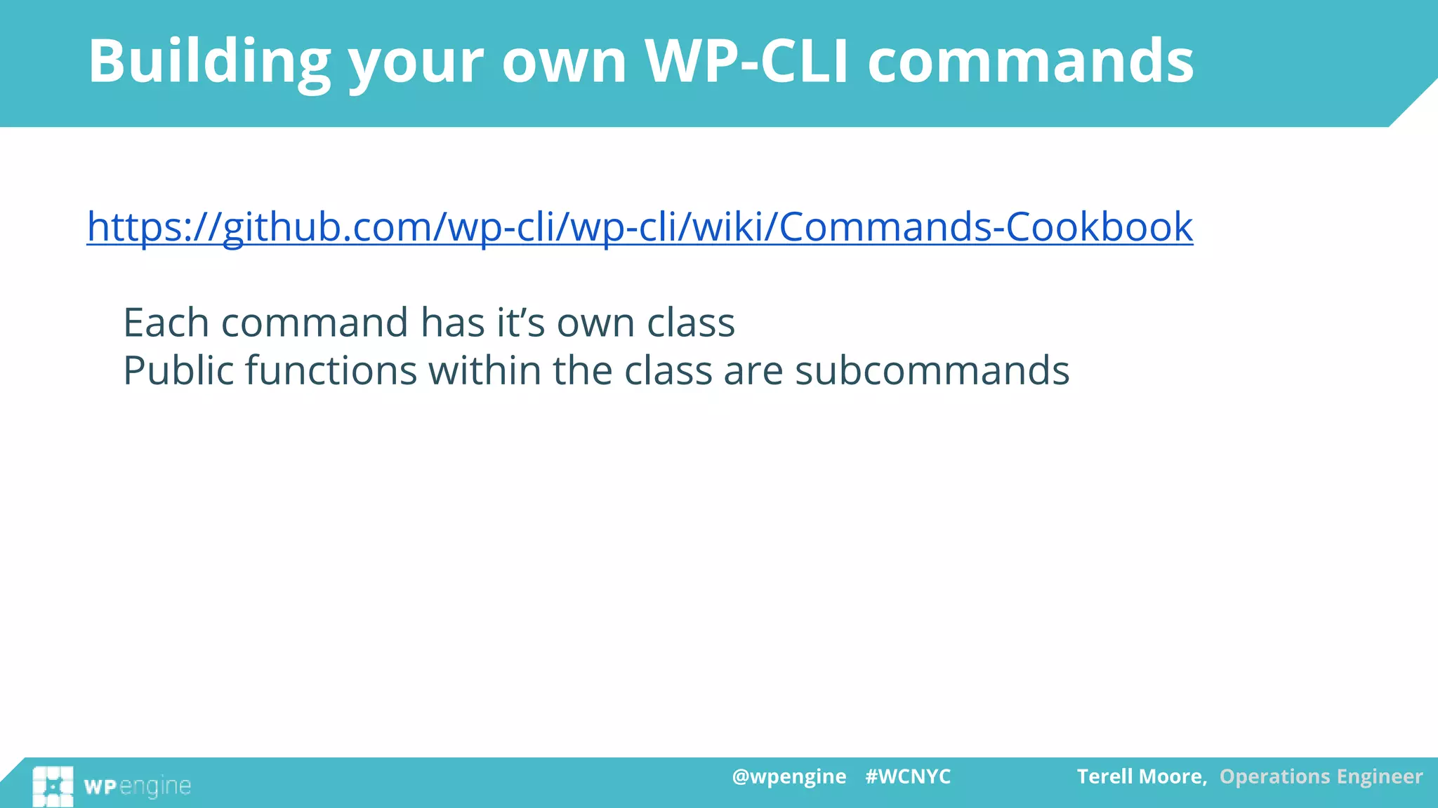 @wpengine #WCNYC Terell Moore, Operations Engineer@wpengine #WCNYC Terell Moore, Operations Engineer
https://github.com/wp-cli/wp-cli/wiki/Commands-Cookbook
Each command has it’s own class
Public functions within the class are subcommands
Building your own WP-CLI commands
 