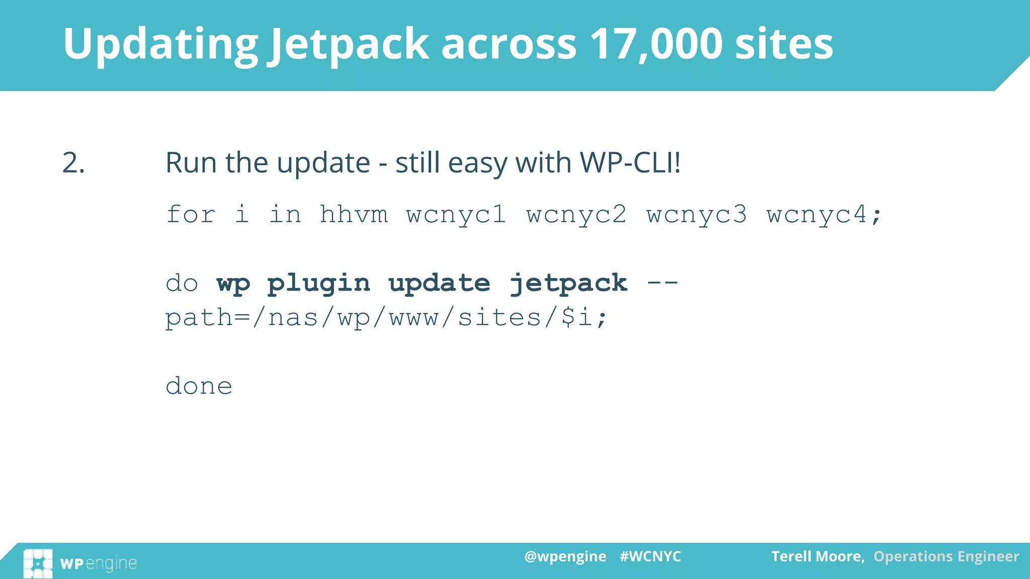 @wpengine #WCNYC Terell Moore, Operations Engineer@wpengine #WCNYC Terell Moore, Operations Engineer
2. Run the update - still easy with WP-CLI!
for i in hhvm wcnyc1 wcnyc2 wcnyc3 wcnyc4;
do wp plugin update jetpack --
path=/nas/wp/www/sites/$i;
done
Updating Jetpack across 17,000 sites
 