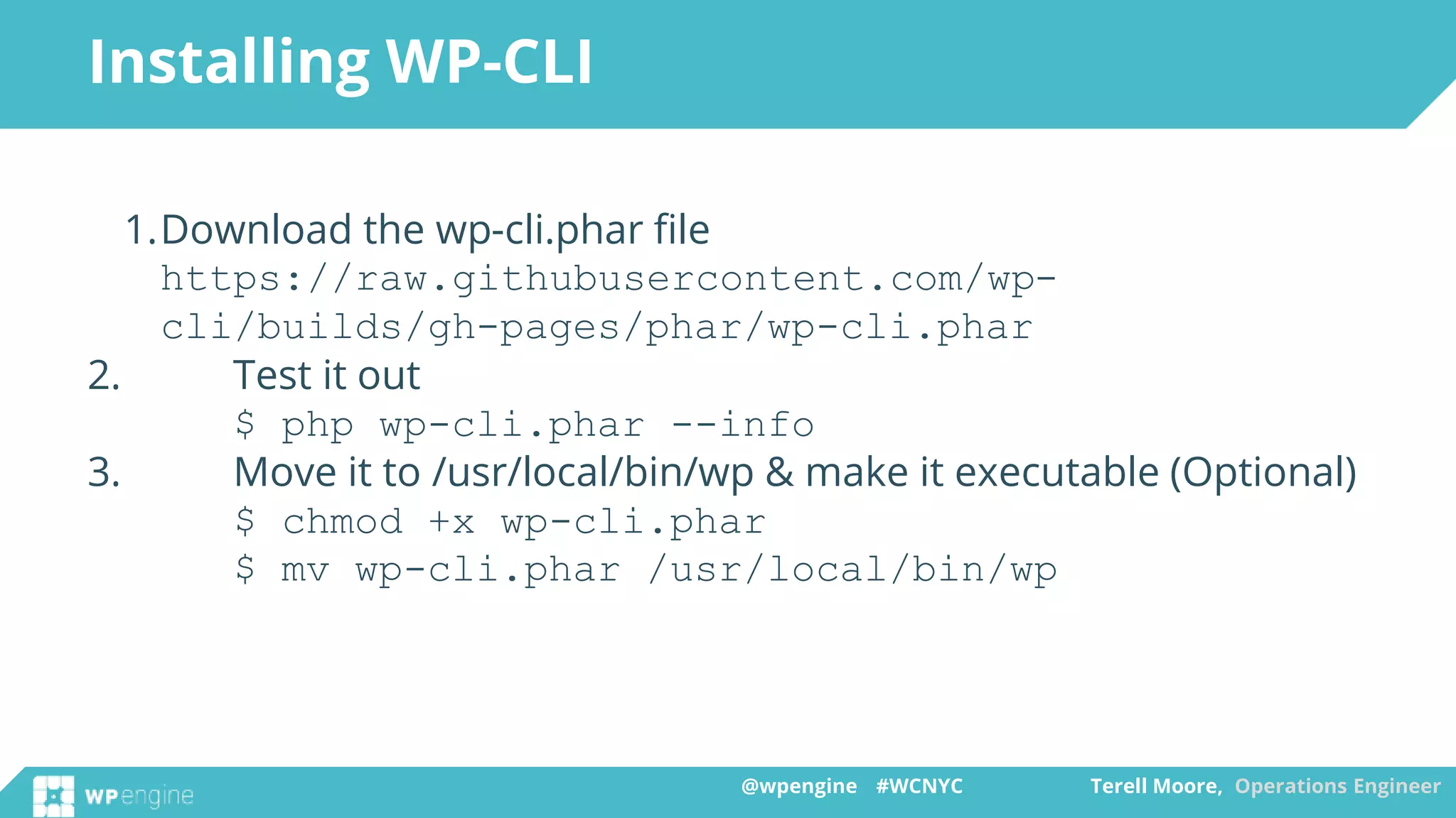 @wpengine #WCNYC Terell Moore, Operations Engineer@wpengine #WCNYC Terell Moore, Operations Engineer
Installing WP-CLI
1.Download the wp-cli.phar file
https://raw.githubusercontent.com/wp-
cli/builds/gh-pages/phar/wp-cli.phar
2. Test it out
$ php wp-cli.phar --info
3. Move it to /usr/local/bin/wp & make it executable (Optional)
$ chmod +x wp-cli.phar
$ mv wp-cli.phar /usr/local/bin/wp
 