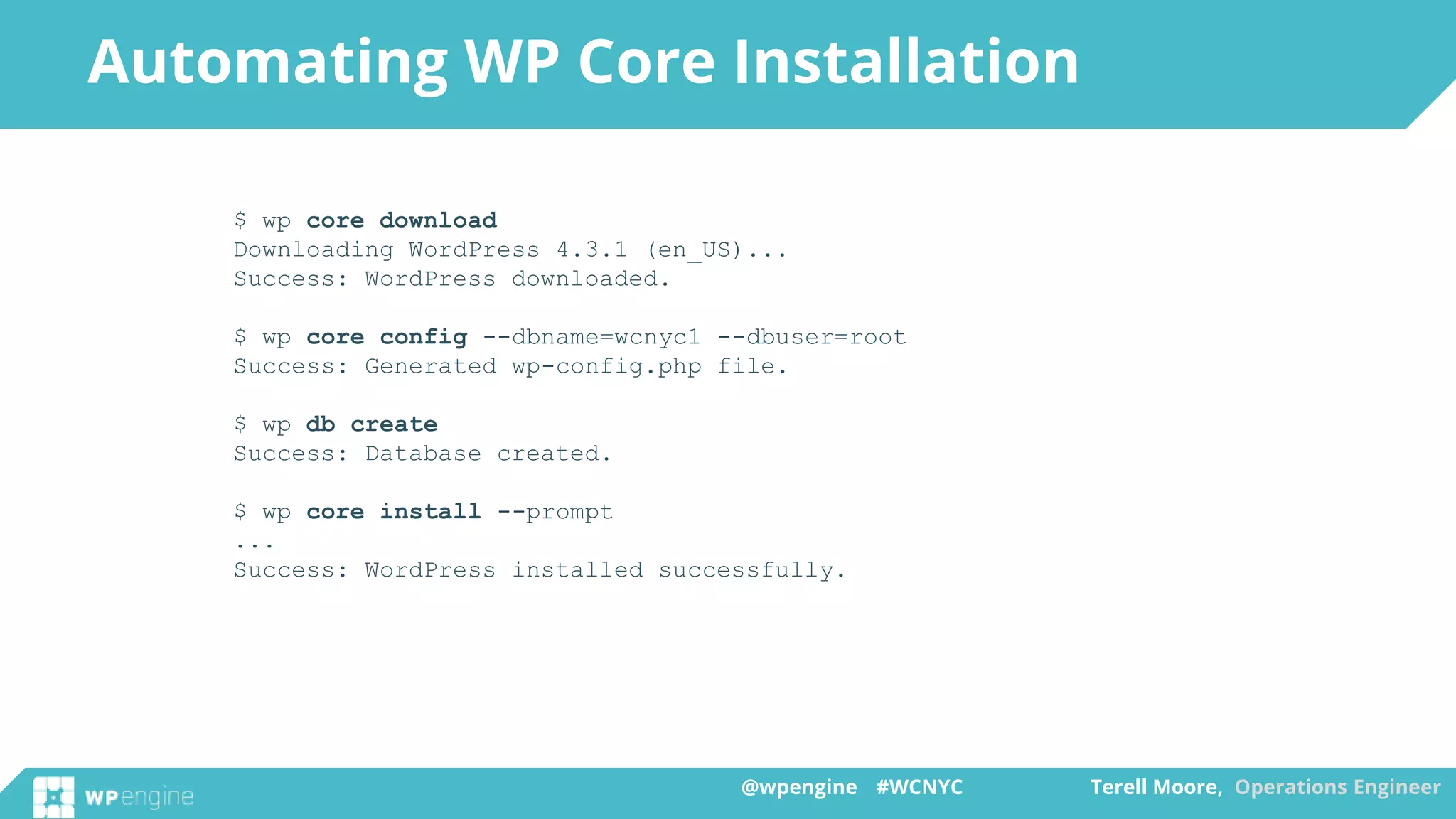 @wpengine #WCNYC Terell Moore, Operations Engineer@wpengine #WCNYC Terell Moore, Operations Engineer
$ wp core download
Downloading WordPress 4.3.1 (en_US)...
Success: WordPress downloaded.
$ wp core config --dbname=wcnyc1 --dbuser=root
Success: Generated wp-config.php file.
$ wp db create
Success: Database created.
$ wp core install --prompt
...
Success: WordPress installed successfully.
Automating WP Core Installation
 