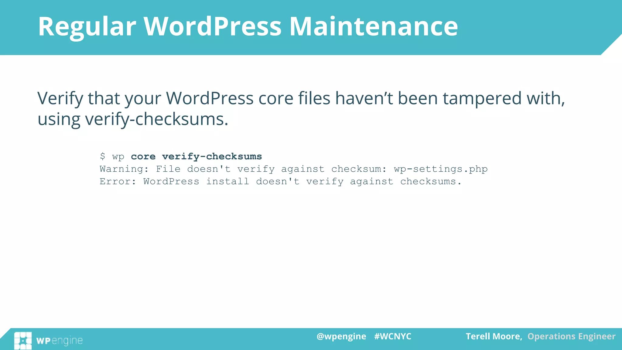 @wpengine #WCNYC Terell Moore, Operations Engineer@wpengine #WCNYC Terell Moore, Operations Engineer
Verify that your WordPress core files haven’t been tampered with,
using verify-checksums.
$ wp core verify-checksums
Warning: File doesn't verify against checksum: wp-settings.php
Error: WordPress install doesn't verify against checksums.
Regular WordPress Maintenance
 