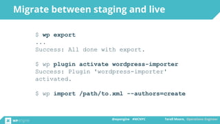@wpengine #WCNYC Terell Moore, Operations Engineer@wpengine #WCNYC Terell Moore, Operations Engineer
Migrate between staging and live
$ wp export
...
Success: All done with export.
$ wp plugin activate wordpress-importer
Success: Plugin 'wordpress-importer'
activated.
$ wp import /path/to.xml --authors=create
 