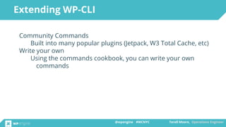 @wpengine #WCNYC Terell Moore, Operations Engineer@wpengine #WCNYC Terell Moore, Operations Engineer
Community Commands
Built into many popular plugins (Jetpack, W3 Total Cache, etc)
Write your own
Using the commands cookbook, you can write your own
commands
Extending WP-CLI
 