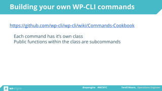 @wpengine #WCNYC Terell Moore, Operations Engineer@wpengine #WCNYC Terell Moore, Operations Engineer
https://github.com/wp-cli/wp-cli/wiki/Commands-Cookbook
Each command has it’s own class
Public functions within the class are subcommands
Building your own WP-CLI commands
 