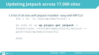 @wpengine #WCNYC Terell Moore, Operations Engineer@wpengine #WCNYC Terell Moore, Operations Engineer
1.A list of all sites with Jetpack installed - easy with WP-CLI!
for i in `ls /nas/wp/www/sites/`;
do echo $i && wp plugin get jetpack --
format=json --fields=name,status,version --
path=/nas/wp/www/sites/$i;
done
Updating Jetpack across 17,000 sites
 