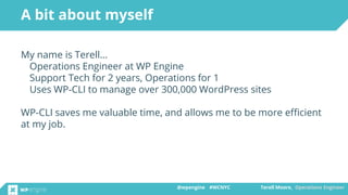 @wpengine #WCNYC Terell Moore, Operations Engineer@wpengine #WCNYC Terell Moore, Operations Engineer
My name is Terell…
Operations Engineer at WP Engine
Support Tech for 2 years, Operations for 1
Uses WP-CLI to manage over 300,000 WordPress sites
WP-CLI saves me valuable time, and allows me to be more efficient
at my job.
A bit about myself
 