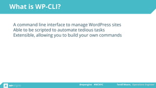 @wpengine #WCNYC Terell Moore, Operations Engineer@wpengine #WCNYC Terell Moore, Operations Engineer
A command line interface to manage WordPress sites
Able to be scripted to automate tedious tasks
Extensible, allowing you to build your own commands
What is WP-CLI?
 