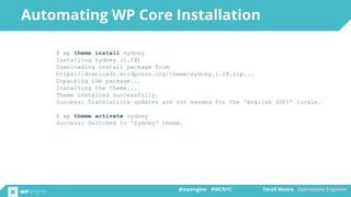 @wpengine #WCNYC Terell Moore, Operations Engineer@wpengine #WCNYC Terell Moore, Operations Engineer
$ wp theme install sydney
Installing Sydney (1.18)
Downloading install package from
https://downloads.wordpress.org/theme/sydney.1.18.zip...
Unpacking the package...
Installing the theme...
Theme installed successfully.
Success: Translations updates are not needed for the 'English (US)' locale.
$ wp theme activate sydney
Success: Switched to 'Sydney' theme.
Automating WP Core Installation
 