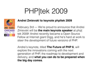 PHP|tek 2009
Andrei Zmievski to keynote php|tek 2009
February 3rd — We're proud to announce that Andrei
Zmievski will be the main keynote speaker at php|
tek 2009! Andrei recently became a Open Source
Fellow at Internet giant Digg, and he's hard at work to
steer the development of future versions of PHP.
Andrei's keynote, titled The Future of PHP 6, will
explore the innovations coming with the next
generation of PHP, the roadmap to development and
delivery, and what you can do to be prepared when
the big day comes.
 