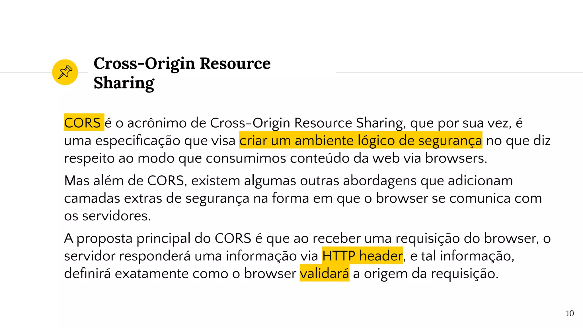 Cross-Origin Resource
Sharing
CORS é o acrônimo de Cross-Origin Resource Sharing, que por sua vez, é
uma especiﬁcação que visa criar um ambiente lógico de segurança no que diz
respeito ao modo que consumimos conteúdo da web via browsers.
Mas além de CORS, existem algumas outras abordagens que adicionam
camadas extras de segurança na forma em que o browser se comunica com
os servidores.
A proposta principal do CORS é que ao receber uma requisição do browser, o
servidor responderá uma informação via HTTP header, e tal informação,
deﬁnirá exatamente como o browser validará a origem da requisição.
10
 
