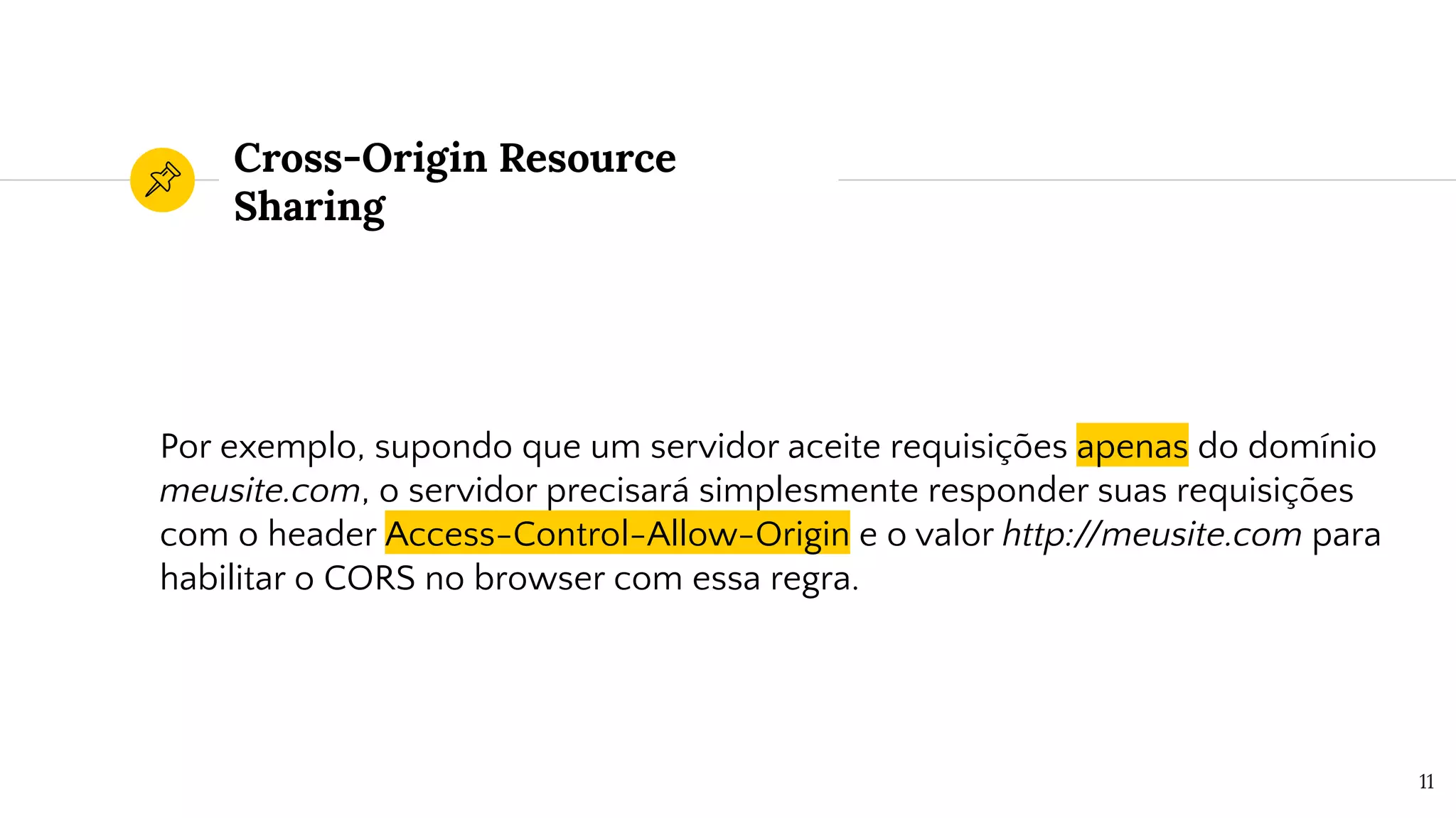 Cross-Origin Resource
Sharing
Por exemplo, supondo que um servidor aceite requisições apenas do domínio
meusite.com, o servidor precisará simplesmente responder suas requisições
com o header Access-Control-Allow-Origin e o valor http://meusite.com para
habilitar o CORS no browser com essa regra.
11
 
